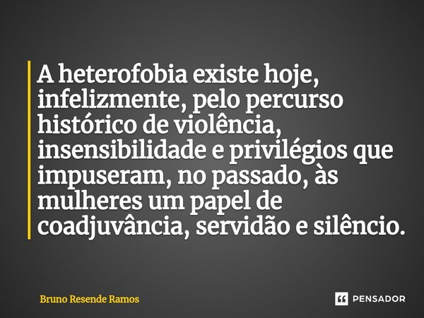⁠A heterofobia existe hoje, infelizmente, pelo percurso histórico de violência, insensibilidade e privilégios que impuseram, no passado, às mulheres um papel de... Frase de Bruno Resende Ramos.