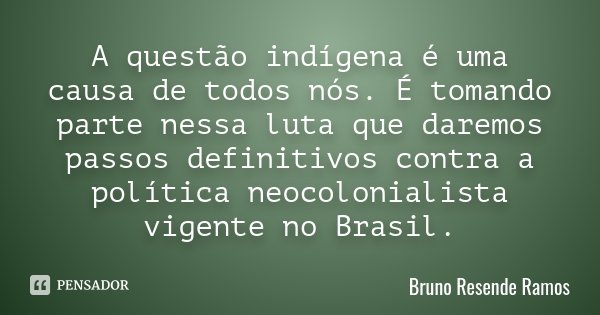 A questão indígena é uma causa de todos nós. É tomando parte nessa luta que daremos passos definitivos contra a política neocolonialista vigente no Brasil.... Frase de Bruno Resende Ramos.