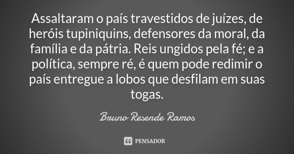 Assaltaram o país travestidos de juízes, de heróis tupiniquins, defensores da moral, da família e da pátria. Reis ungidos pela fé; e a política, sempre ré, é qu... Frase de Bruno Resende Ramos.