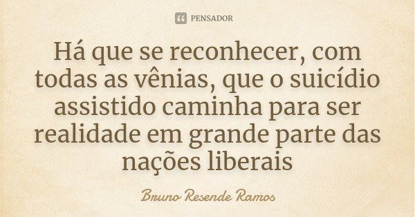 Há que se reconhecer, com todas as vênias, que o suicídio assistido caminha para ser realidade em grande parte das nações liberais... Frase de Bruno Resende Ramos.