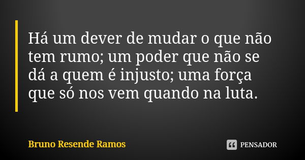 Há um dever de mudar o que não tem rumo; um poder que não se dá a quem é injusto; uma força que só nos vem quando na luta.... Frase de Bruno Resende Ramos.