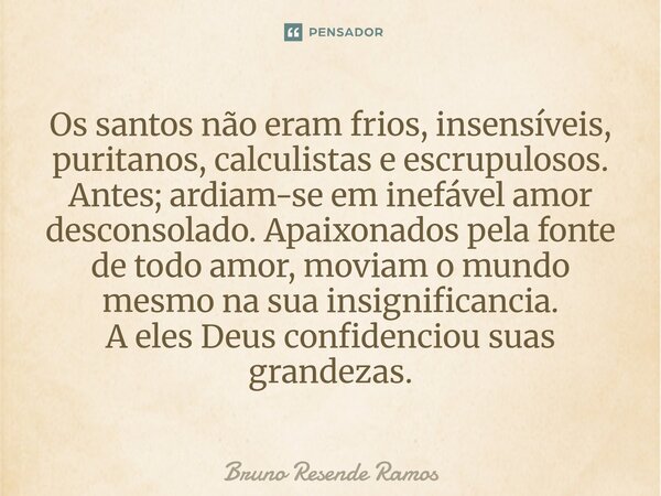 Os santos não eram frios, insensíveis, puritanos, calculistas e escrupulosos. Antes; ardiam-se em inefável amor desconsolado. Apaixonados pela fonte de todo am... Frase de Bruno Resende Ramos.