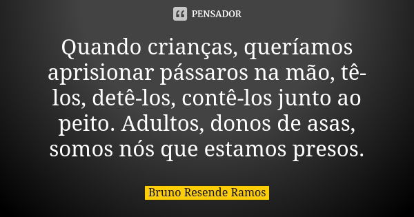 Quando crianças, queríamos aprisionar pássaros na mão, tê-los, detê-los, contê-los junto ao peito. Adultos, donos de asas, somos nós que estamos presos.... Frase de Bruno Resende Ramos.