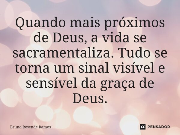 ⁠Quando mais próximos de Deus, a vida se sacramentaliza. Tudo se torna um sinal visível e sensível da graça de Deus.... Frase de Bruno Resende Ramos.