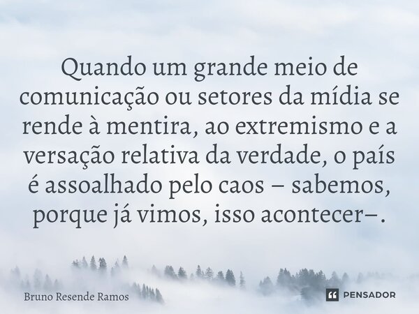 ⁠Quando um grande meio de comunicação ou setores da mídia se rende à mentira, ao extremismo e a versação relativa da verdade, o país é assoalhado pelo caos – sa... Frase de Bruno Resende Ramos.