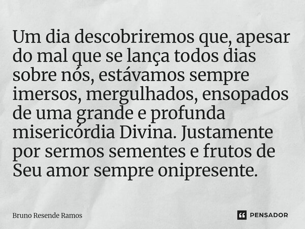 Um dia descobriremos que, apesar do mal que se lança todos dias sobre nós, estávamos sempre imersos, mergulhados, ensopados de uma grande e profunda misericórd... Frase de Bruno Resende Ramos.