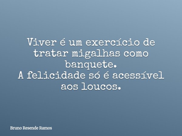 Viver é um exercício de tratar migalhas como banquete. A felicidade só é acessível aos loucos.... Frase de Bruno Resende Ramos.