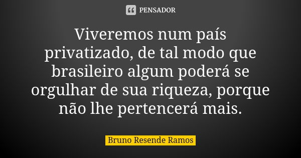 Viveremos num país privatizado, de tal modo que brasileiro algum poderá se orgulhar de sua riqueza, porque não lhe pertencerá mais.... Frase de Bruno Resende Ramos.