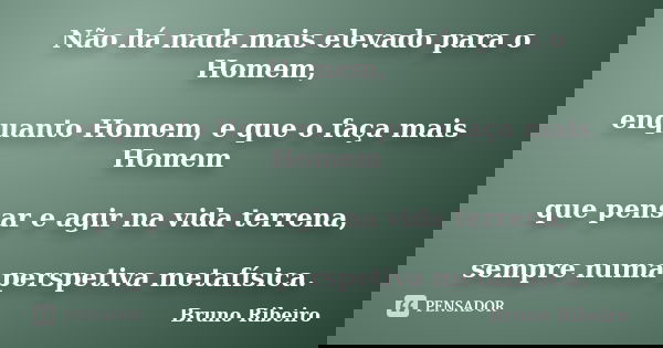 Não há nada mais elevado para o Homem, enquanto Homem, e que o faça mais Homem que pensar e agir na vida terrena, sempre numa perspetiva metafísica.... Frase de Bruno Ribeiro.