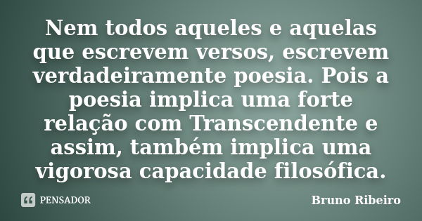 Nem todos aqueles e aquelas que escrevem versos, escrevem verdadeiramente poesia. Pois a poesia implica uma forte relação com Transcendente e assim, também impl... Frase de Bruno Ribeiro.