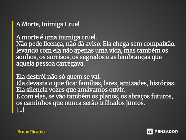 A Morte, Inimiga Cruel A morte é uma inimiga cruel. Não pede licença, não dá aviso. Ela chega sem compaixão, levando com ela não apenas uma vida, mas também os... Frase de bruno ricardo.