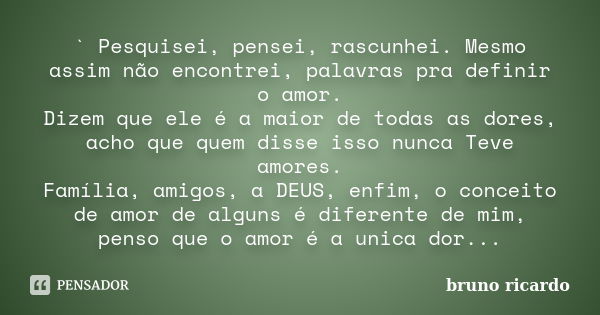 ` Pesquisei, pensei, rascunhei. Mesmo assim não encontrei, palavras pra definir o amor. Dizem que ele é a maior de todas as dores, acho que quem disse isso nunc... Frase de Bruno Ricardo.