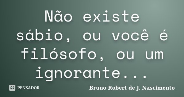 Não existe sábio, ou você é filósofo, ou um ignorante...... Frase de Bruno Robert de J. Nascimento.