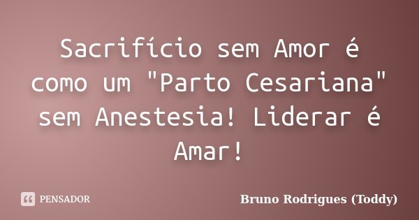 Sacrifício sem Amor é como um "Parto Cesariana" sem Anestesia! Liderar é Amar!... Frase de Bruno Rodrigues (Toddy).