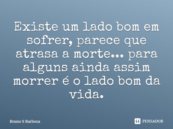 ⁠Existe um lado bom em sofrer, parece que atrasa a morte... para alguns ainda assim morrer é o lado bom da vida.... Frase de Bruno S Barbosa.