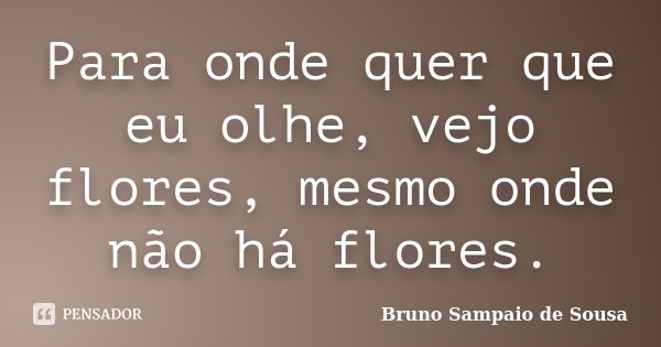 Para onde quer que eu olhe, vejo flores, mesmo onde não há flores.... Frase de Bruno Sampaio de Sousa.