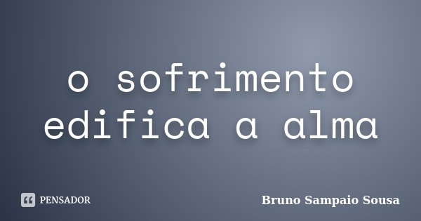 o sofrimento edifica a alma... Frase de Bruno Sampaio Sousa.