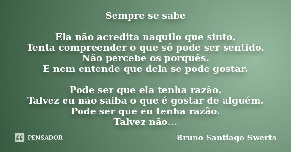 Sempre se sabe Ela não acredita naquilo que sinto. Tenta compreender o que só pode ser sentido. Não percebe os porquês. E nem entende que dela se pode gostar. P... Frase de Bruno Santiago Swerts.