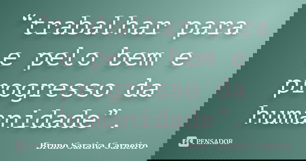 “trabalhar para e pelo bem e progresso da humanidade”.... Frase de Bruno Saraiva Carneiro.