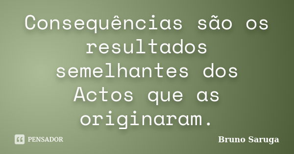 Consequências são os resultados semelhantes dos Actos que as originaram.... Frase de Bruno Saruga.