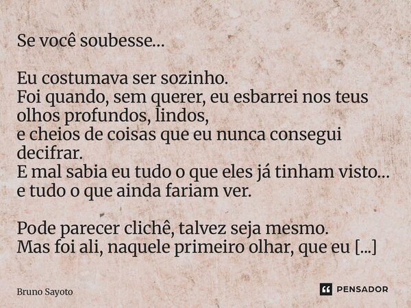 Se você soubesse… Eu costumava ser sozinho. Foi quando, sem querer, eu esbarrei nos teus olhos profundos, lindos, e cheios de coisas que eu nunca consegui deci... Frase de Bruno Sayoto.
