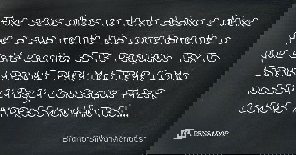 Fixe seus olhos no texto abaixo e deixe que a sua mente leia corretamente o que está escrito. 35T3 P3QU3N0 T3XTO 53RV3 4P3N45 P4R4 M05TR4R COMO NO554 C4B3Ç4 CON... Frase de Bruno Silva Mendes.