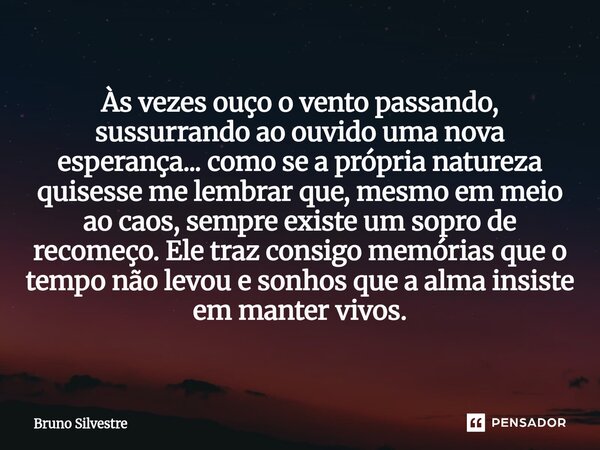 Às vezes ouço o vento passando, sussurrando ao ouvido uma nova esperança... como se a própria natureza quisesse me lembrar que, mesmo em meio ao caos, sempre e... Frase de Bruno Silvestre.