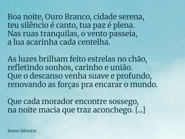 Boa noite, Ouro Branco, cidade serena, teu silêncio é canto, tua paz é plena. Nas ruas tranquilas, o vento passeia, a lua acarinha cada centelha. As luzes brilh... Frase de Bruno Silvestre.