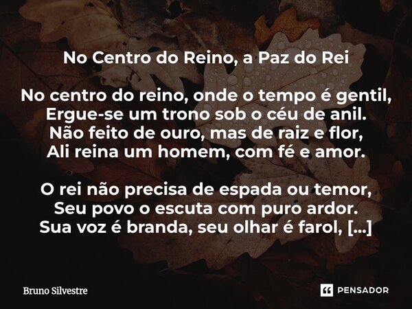 No Centro do Reino, a Paz do Rei No centro do reino, onde o tempo é gentil, Ergue-se um trono sob o céu de anil. Não feito de ouro, mas de raiz e flor, Ali rein... Frase de Bruno Silvestre.