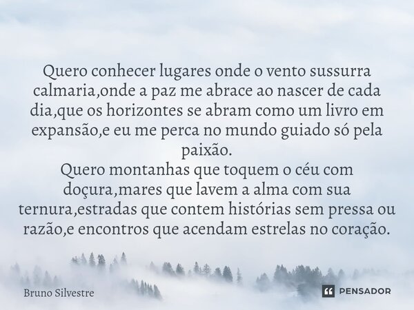 Quero conhecer lugares onde o vento sussurra calmaria,onde a paz me abrace ao nascer de cada dia,que os horizontes se abram como um livro em expansão,e eu me p... Frase de Bruno Silvestre.