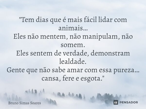 ⁠"Tem dias que é mais fácil lidar com animais… Eles não mentem, não manipulam, não somem. Eles sentem de verdade, demonstram lealdade. Gente que não sabe a... Frase de Bruno Simas Soares.