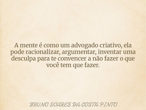 A mente é como um advogado criativo, ela pode racionalizar, argumentar, inventar uma desculpa para te convencer a não fazer o que você tem que fazer.... Frase de BRUNO SOARES DA COSTA PINTO.