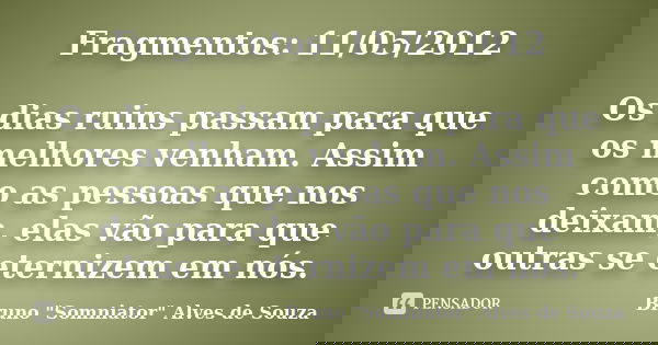 Fragmentos: 11/05/2012 Os dias ruins passam para que os melhores venham. Assim como as pessoas que nos deixam, elas vão para que outras se eternizem em nós.... Frase de Bruno 