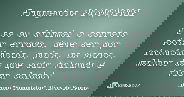 Fragmentos 24/04/2012 E se eu afirmei o correto estar errado, deve ser por coincidência, pois, as vezes, melhor do que sair falando é ficar calado!... Frase de Bruno