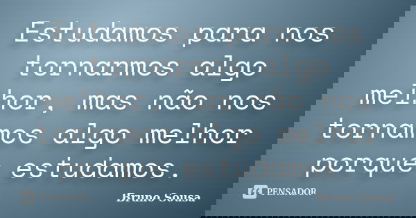 Estudamos para nos tornarmos algo melhor, mas não nos tornamos algo melhor porque estudamos.... Frase de Bruno Sousa.