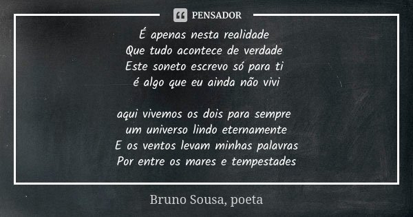 É apenas nesta realidade Que tudo acontece de verdade Este soneto escrevo só para ti é algo que eu ainda não vivi aqui vivemos os dois para sempre um universo l... Frase de Bruno Sousa, poeta.