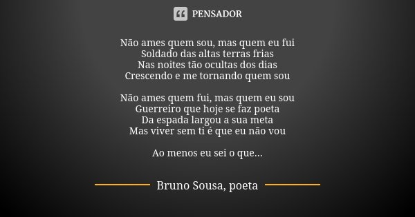 Não ames quem sou, mas quem eu fui Soldado das altas terras frias Nas noites tão ocultas dos dias Crescendo e me tornando quem sou Não ames quem fui, mas quem e... Frase de Bruno Sousa, poeta.