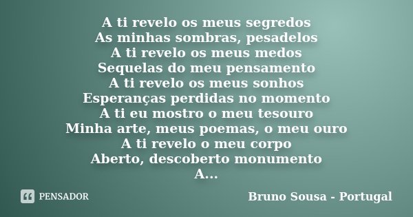 A ti revelo os meus segredos As minhas sombras, pesadelos A ti revelo os meus medos Sequelas do meu pensamento A ti revelo os meus sonhos Esperanças perdidas no... Frase de Bruno Sousa - Portugal.