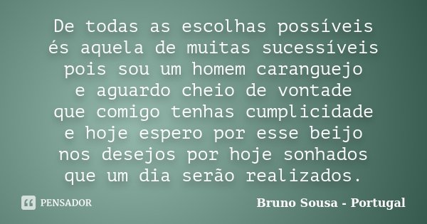 De todas as escolhas possíveis és aquela de muitas sucessíveis pois sou um homem caranguejo e aguardo cheio de vontade que comigo tenhas cumplicidade e hoje esp... Frase de Bruno Sousa - Portugal.