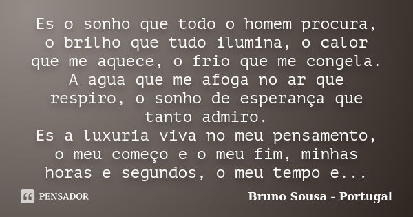 Es o sonho que todo o homem procura, o brilho que tudo ilumina, o calor que me aquece, o frio que me congela. A agua que me afoga no ar que respiro, o sonho de ... Frase de Bruno Sousa - Portugal.