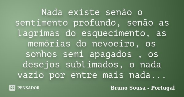 Nada existe senão o sentimento profundo, senão as lagrimas do esquecimento, as memórias do nevoeiro, os sonhos semi apagados , os desejos sublimados, o nada vaz... Frase de Bruno Sousa - Portugal.