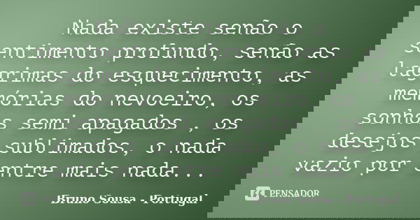Nada existe senão o sentimento profundo, senão as lagrimas do esquecimento, as memórias do nevoeiro, os sonhos semi apagados , os desejos sublimados, o nada vaz... Frase de Bruno Sousa - Portugal.