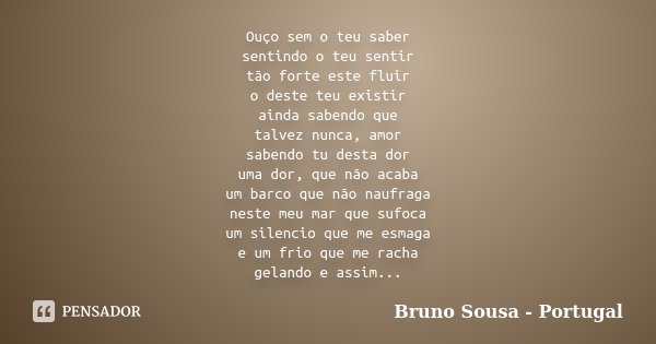 Ouço sem o teu saber sentindo o teu sentir tão forte este fluir o deste teu existir ainda sabendo que talvez nunca, amor sabendo tu desta dor uma dor, que não a... Frase de Bruno Sousa - Portugal.
