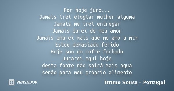 Por hoje juro... Jamais irei elogiar mulher alguma Jamais me irei entregar Jamais darei de meu amor Jamais amarei mais que me amo a mim Estou demasiado ferido H... Frase de Bruno Sousa - Portugal.