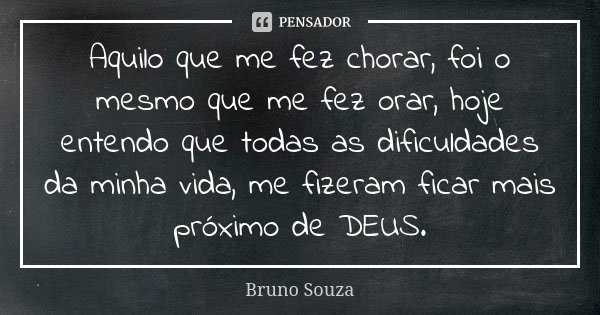 Aquilo que me fez chorar, foi o mesmo que me fez orar, hoje entendo que todas as dificuldades da minha vida, me fizeram ficar mais próximo de DEUS.... Frase de Bruno Souza.