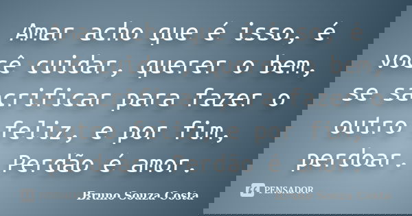 Amar acho que é isso, é você cuidar, querer o bem, se sacrificar para fazer o outro feliz, e por fim, perdoar. Perdão é amor.... Frase de Bruno Souza Costa.