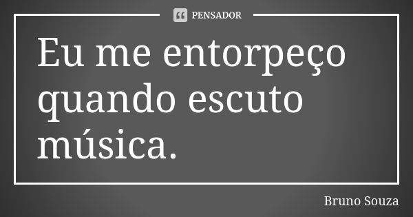 Eu me entorpeço quando escuto música.... Frase de Bruno Souza.