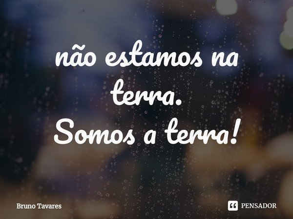 ⁠não estamos na terra.
Somos a terra!... Frase de Bruno Tavares.