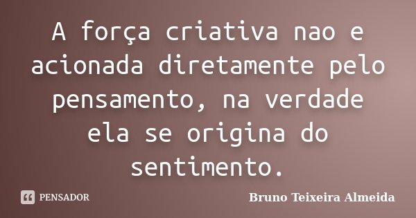 A força criativa nao e acionada diretamente pelo pensamento, na verdade ela se origina do sentimento.... Frase de Bruno Teixeira Almeida.