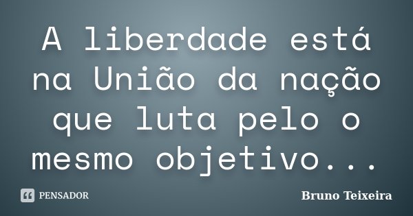 A liberdade está na União da nação que luta pelo o mesmo objetivo...... Frase de Bruno Teixeira.